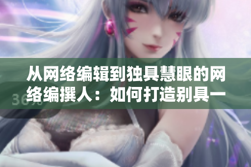 从网络编辑到独具慧眼的网络编撰人：如何打造别具一格的互联网文章