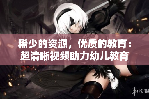 稀少的资源，优质的教育：超清晰视频助力幼儿教育