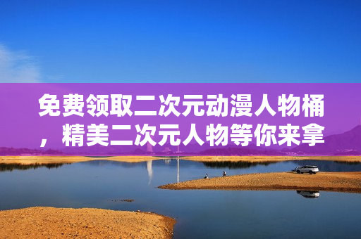 免费领取二次元动漫人物桶，精美二次元人物等你来拿！