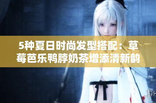 5种夏日时尚发型搭配：草莓芭乐鸭脖奶茶增添清新韵味