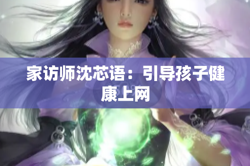 家访师沈芯语：引导孩子健康上网
