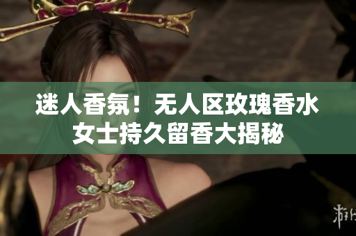 迷人香氛！无人区玫瑰香水女士持久留香大揭秘