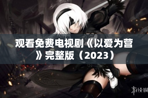 观看免费电视剧《以爱为营》完整版（2023）