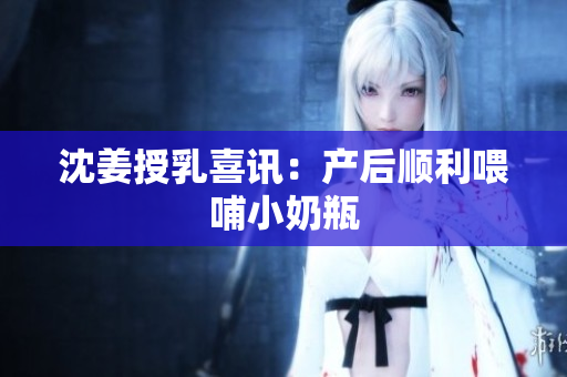 沈姜授乳喜讯：产后顺利喂哺小奶瓶