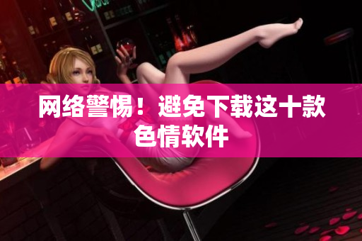 网络警惕！避免下载这十款色情软件