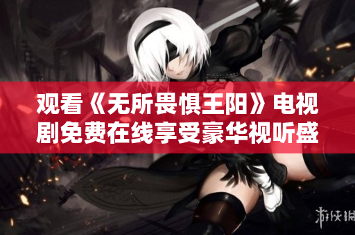 观看《无所畏惧王阳》电视剧免费在线享受豪华视听盛宴