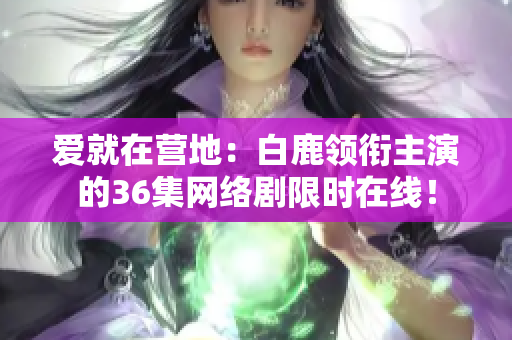 爱就在营地：白鹿领衔主演的36集网络剧限时在线！