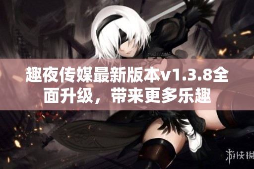 趣夜传媒最新版本v1.3.8全面升级，带来更多乐趣