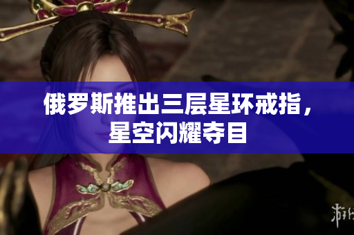 俄罗斯推出三层星环戒指，星空闪耀夺目