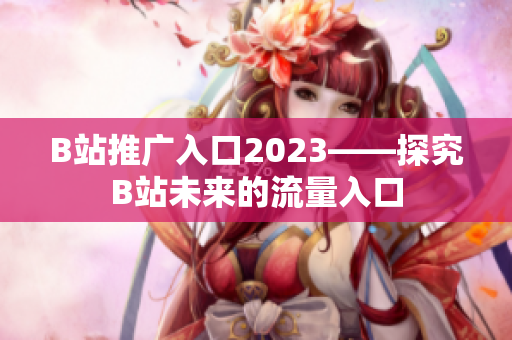 B站推广入口2023——探究B站未来的流量入口