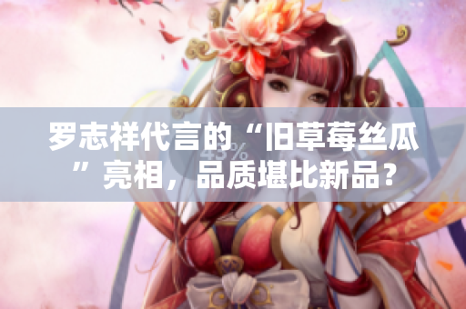 罗志祥代言的“旧草莓丝瓜”亮相，品质堪比新品？