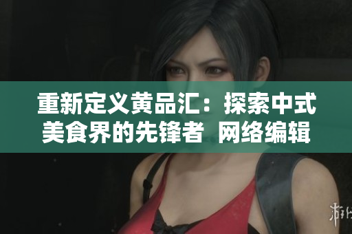 重新定义黄品汇：探索中式美食界的先锋者  网络编辑稿