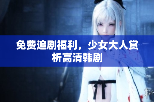 免费追剧福利，少女大人赏析高清韩剧