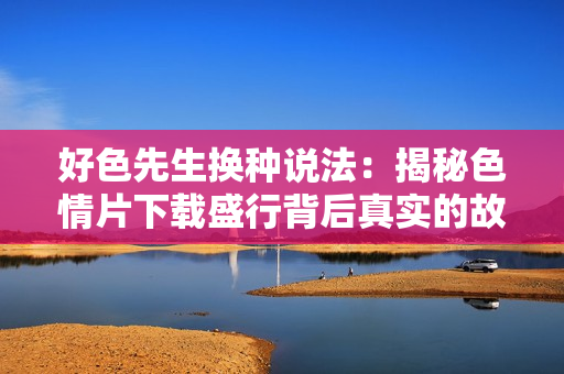 好色先生换种说法：揭秘色情片下载盛行背后真实的故事