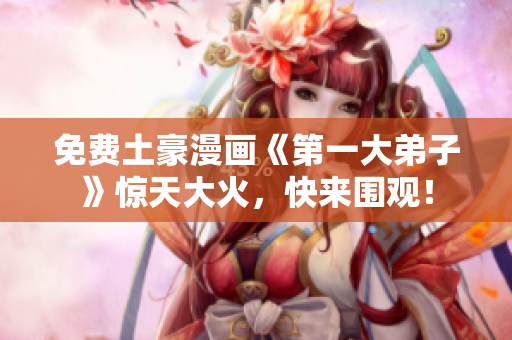免费土豪漫画《第一大弟子》惊天大火，快来围观！