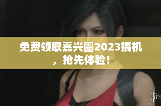 免费领取嘉兴圈2023搞机，抢先体验！