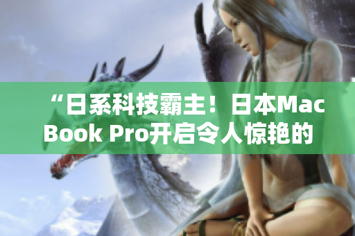 “日系科技霸主！日本MacBook Pro开启令人惊艳的高性能表现”
