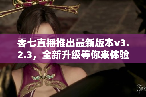 零七直播推出最新版本v3.2.3，全新升级等你来体验！