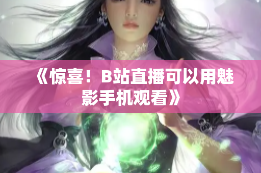 《惊喜！B站直播可以用魅影手机观看》