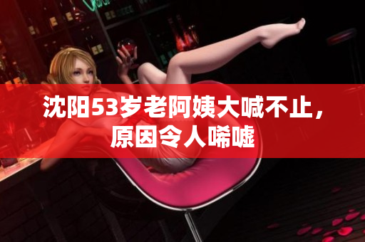 沈阳53岁老阿姨大喊不止，原因令人唏嘘