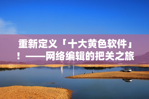 重新定义「十大黄色软件」！——网络编辑的把关之旅