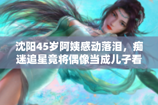 沈阳45岁阿姨感动落泪，痴迷追星竟将偶像当成儿子看待