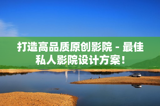 打造高品质原创影院 - 最佳私人影院设计方案！