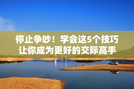 停止争吵！学会这5个技巧让你成为更好的交际高手