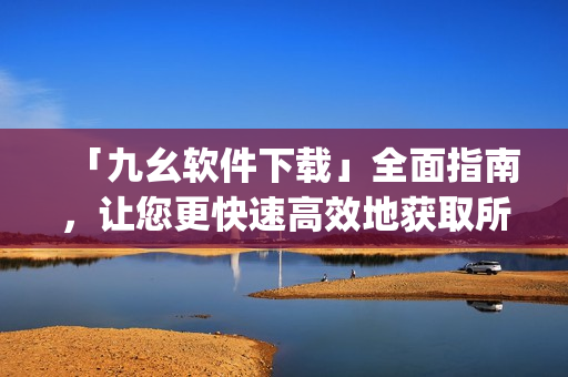 「九幺软件下载」全面指南，让您更快速高效地获取所需软件)