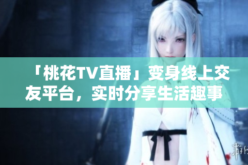 「桃花TV直播」变身线上交友平台，实时分享生活趣事