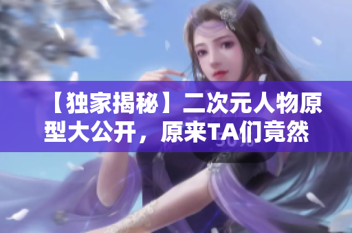 【独家揭秘】二次元人物原型大公开，原来TA们竟然是这样诞生的！