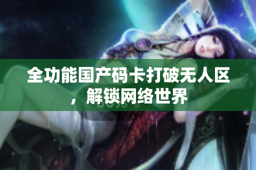 全功能国产码卡打破无人区，解锁网络世界