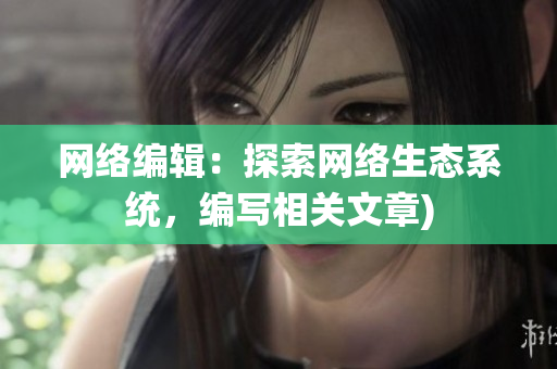 网络编辑：探索网络生态系统，编写相关文章)