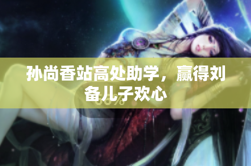 孙尚香站高处助学，赢得刘备儿子欢心