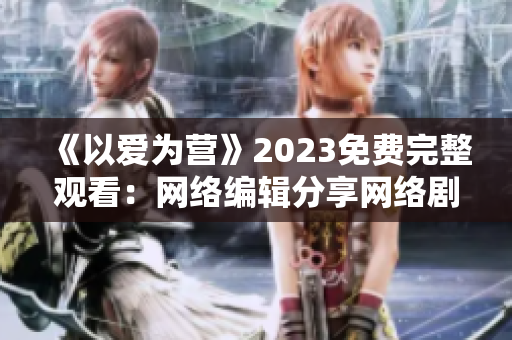 《以爱为营》2023免费完整观看：网络编辑分享网络剧最新资源