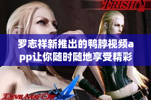 罗志祥新推出的鸭脖视频app让你随时随地享受精彩内容