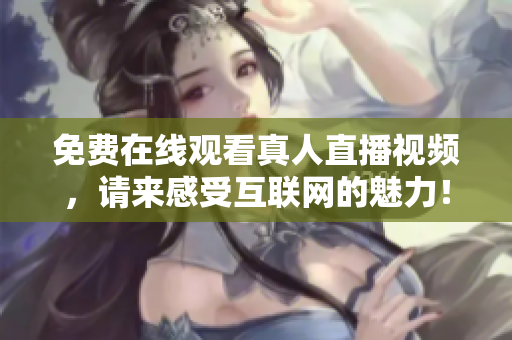 免费在线观看真人直播视频，请来感受互联网的魅力！