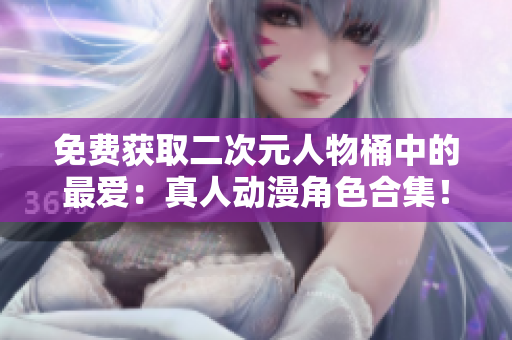 免费获取二次元人物桶中的最爱：真人动漫角色合集！