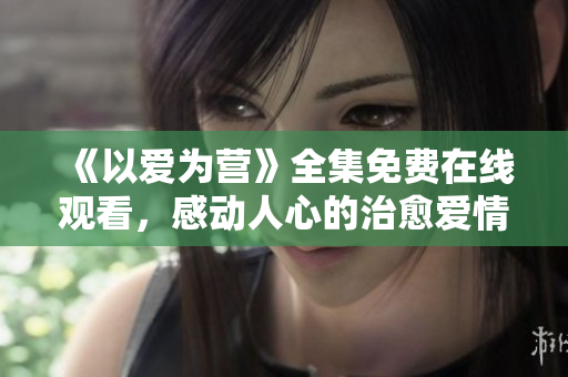 《以爱为营》全集免费在线观看，感动人心的治愈爱情剧