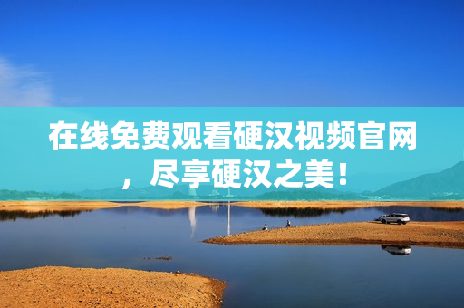 在线免费观看硬汉视频官网，尽享硬汉之美！
