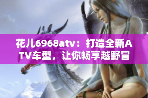 花儿6968atv：打造全新ATV车型，让你畅享越野冒险