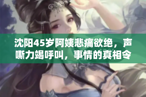 沈阳45岁阿姨悲痛欲绝，声嘶力竭呼叫，事情的真相令人唏嘘！