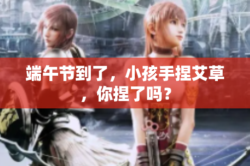 端午节到了，小孩手捏艾草，你捏了吗？