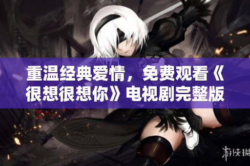重温经典爱情，免费观看《很想很想你》电视剧完整版！