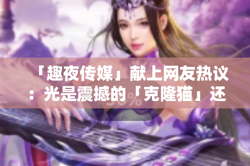 「趣夜传媒」献上网友热议：光是震撼的「克隆猫」还不够，你还需要看到这些！