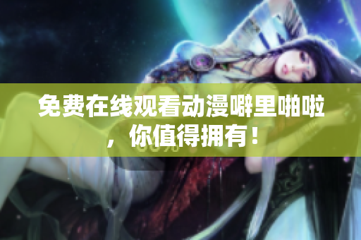 免费在线观看动漫噼里啪啦，你值得拥有！