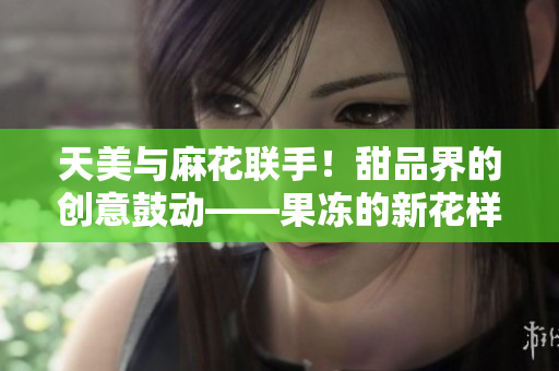 天美与麻花联手！甜品界的创意鼓动——果冻的新花样