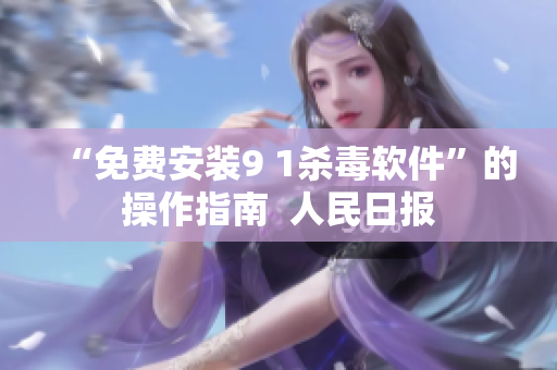 “免费安装9 1杀毒软件”的操作指南  人民日报