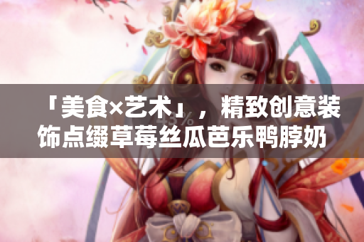「美食×艺术」，精致创意装饰点缀草莓丝瓜芭乐鸭脖奶茶