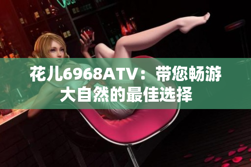 花儿6968ATV：带您畅游大自然的最佳选择